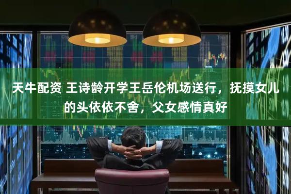 天牛配资 王诗龄开学王岳伦机场送行，抚摸女儿的头依依不舍，父女感情真好