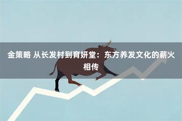 金策略 从长发村到育妍堂：东方养发文化的薪火相传