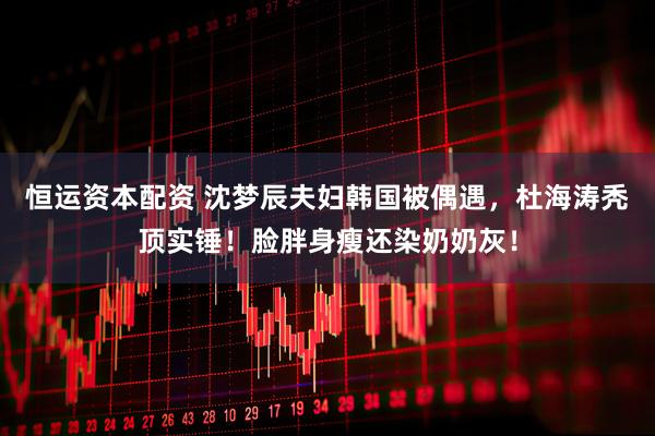 恒运资本配资 沈梦辰夫妇韩国被偶遇，杜海涛秃顶实锤！脸胖身瘦还染奶奶灰！