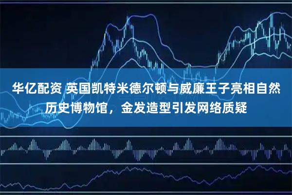 华亿配资 英国凯特米德尔顿与威廉王子亮相自然历史博物馆，金发造型引发网络质疑