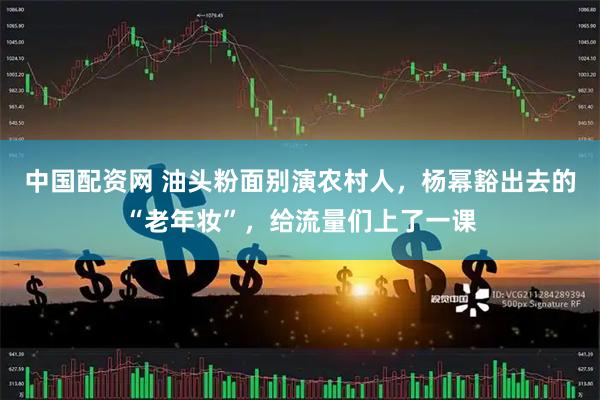 中国配资网 油头粉面别演农村人，杨幂豁出去的“老年妆”，给流量们上了一课