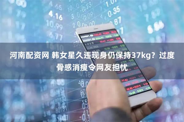 河南配资网 韩女星久违现身仍保持37kg？过度骨感消瘦令网友担忧