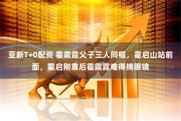 亚新T+0配资 霍震霆父子三人同框，霍启山站前面，霍启刚靠后霍震霆难得摘眼镜