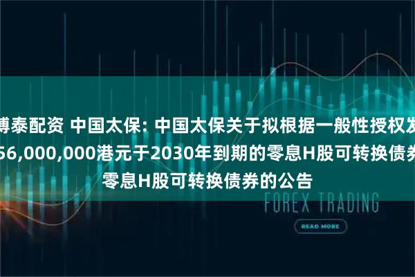 博泰配资 中国太保: 中国太保关于拟根据一般性授权发行15,556,000,000港元于2030年到期的零息H股可转换债券的公告