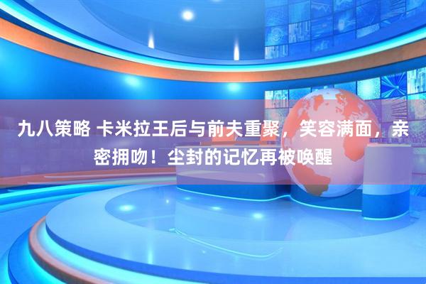 九八策略 卡米拉王后与前夫重聚，笑容满面，亲密拥吻！尘封的记忆再被唤醒