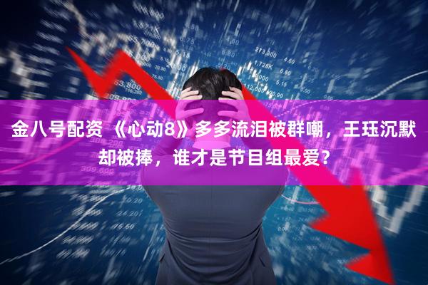 金八号配资 《心动8》多多流泪被群嘲，王珏沉默却被捧，谁才是节目组最爱？