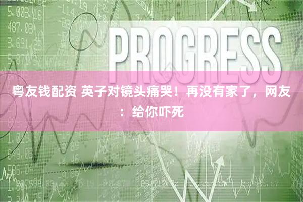 粤友钱配资 英子对镜头痛哭！再没有家了，网友：给你吓死