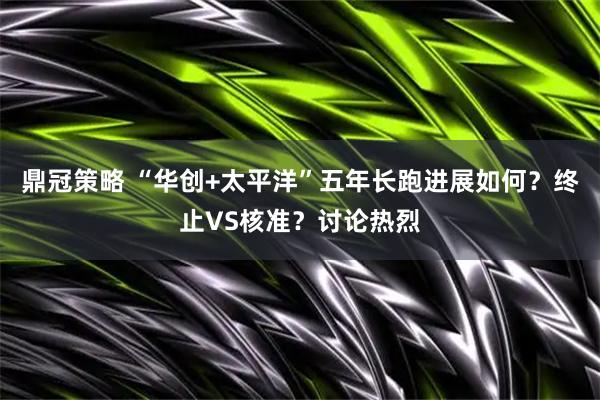 鼎冠策略 “华创+太平洋”五年长跑进展如何？终止VS核准？讨论热烈