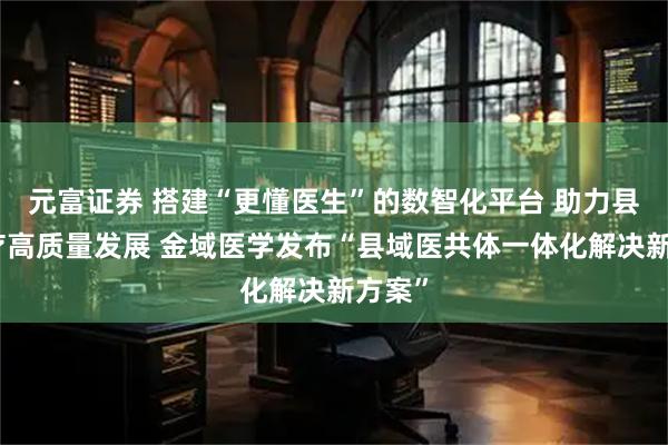 元富证券 搭建“更懂医生”的数智化平台 助力县域医疗高质量发展 金域医学发布“县域医共体一体化解决新方案”