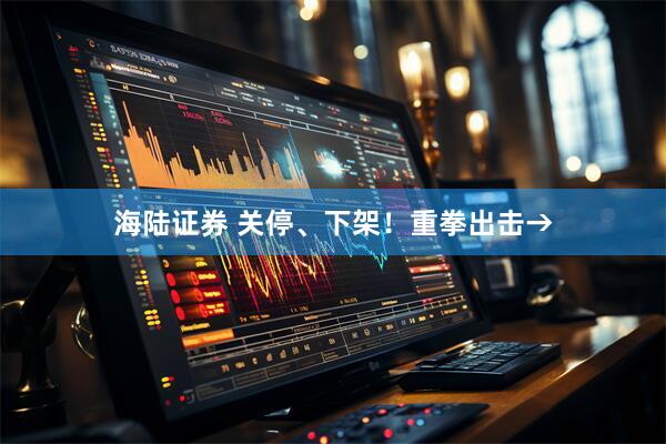 海陆证券 关停、下架！重拳出击→
