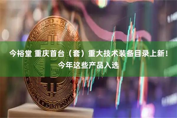 今裕堂 重庆首台（套）重大技术装备目录上新！今年这些产品入选