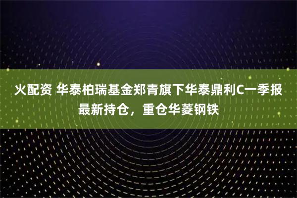 火配资 华泰柏瑞基金郑青旗下华泰鼎利C一季报最新持仓，重仓华菱钢铁