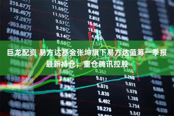 巨龙配资 易方达基金张坤旗下易方达蓝筹一季报最新持仓，重仓腾讯控股