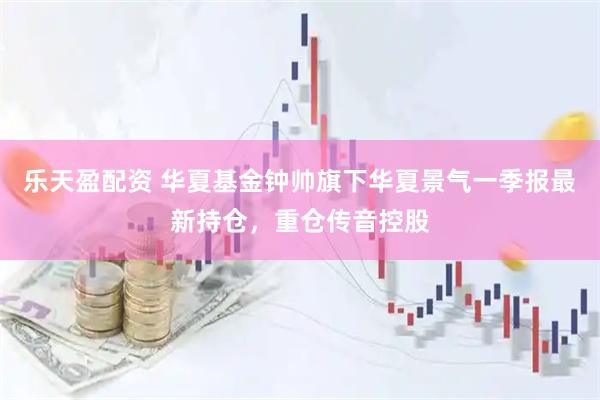 乐天盈配资 华夏基金钟帅旗下华夏景气一季报最新持仓，重仓传音控股