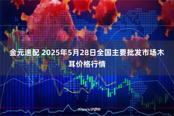 金元速配 2025年5月28日全国主要批发市场木耳价格行情