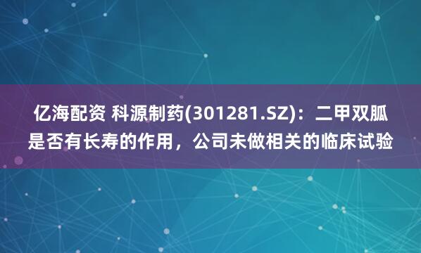 亿海配资 科源制药(301281.SZ)：二甲双胍是否有长寿的作用，公司未做相关的临床试验