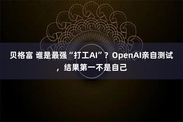 贝格富 谁是最强“打工AI”？OpenAI亲自测试，结果第一不是自己