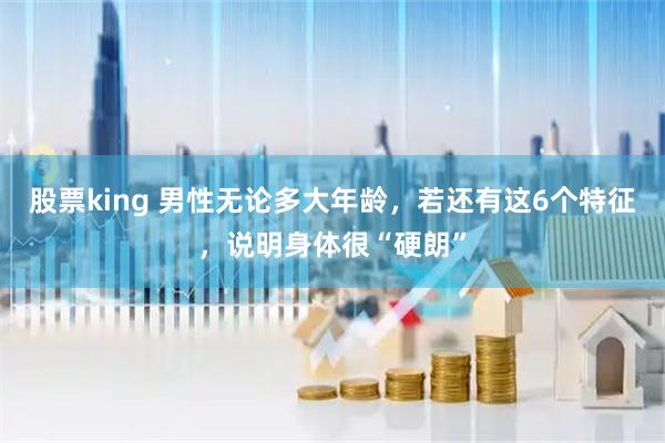 股票king 男性无论多大年龄，若还有这6个特征，说明身体很“硬朗”