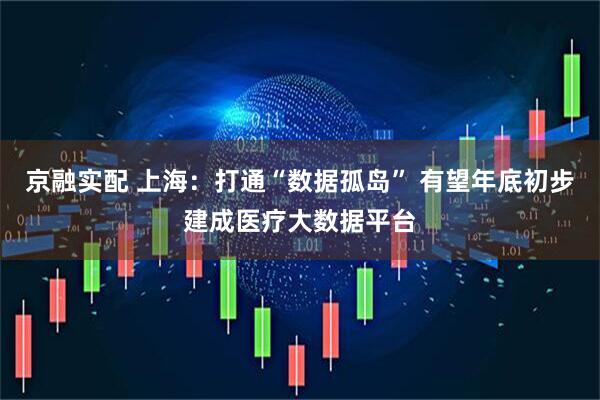 京融实配 上海：打通“数据孤岛” 有望年底初步建成医疗大数据平台