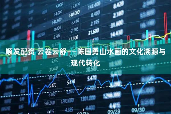 顺发配资 云卷云舒——陈国勇山水画的文化溯源与现代转化