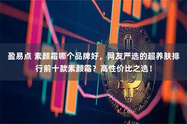 盈易点 素颜霜哪个品牌好，网友严选的超养肤排行前十款素颜霜？高性价比之选！