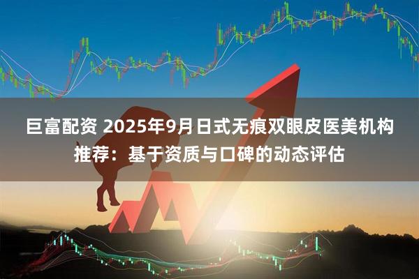 巨富配资 2025年9月日式无痕双眼皮医美机构推荐：基于资质与口碑的动态评估