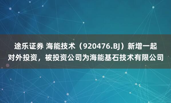 途乐证券 海能技术（920476.BJ）新增一起对外投资，被投资公司为海能基石技术有限公司