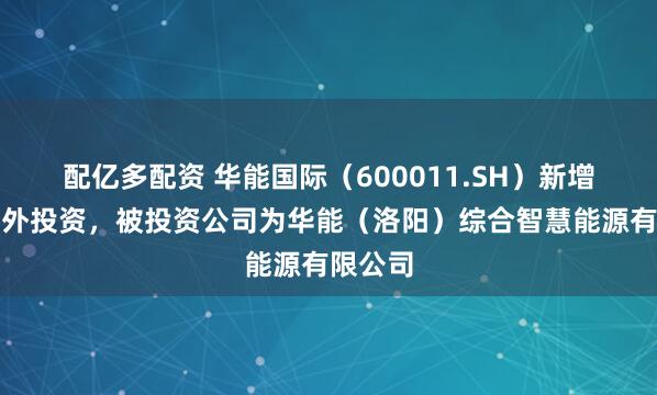 配亿多配资 华能国际（600011.SH）新增一起对外投资，被投资公司为华能（洛阳）综合智慧能源有限公司
