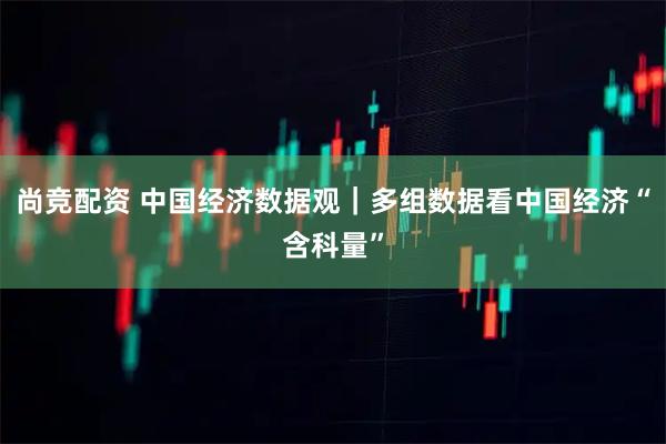 尚竞配资 中国经济数据观｜多组数据看中国经济“含科量”