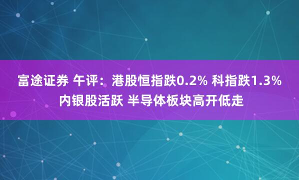 富途证券 午评：港股恒指跌0.2% 科指跌1.3% 内银股活跃 半导体板块高开低走