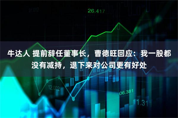 牛达人 提前辞任董事长，曹德旺回应：我一股都没有减持，退下来对公司更有好处