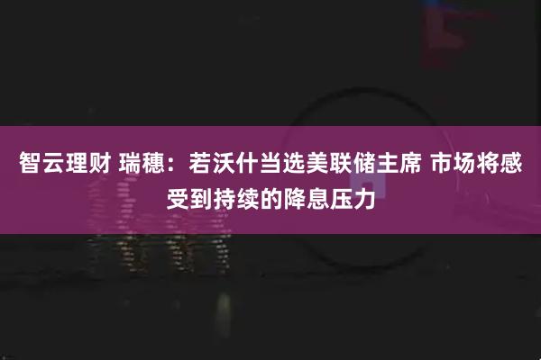 智云理财 瑞穗：若沃什当选美联储主席 市场将感受到持续的降息压力