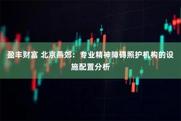 盈丰财富 北京燕郊：专业精神障碍照护机构的设施配置分析