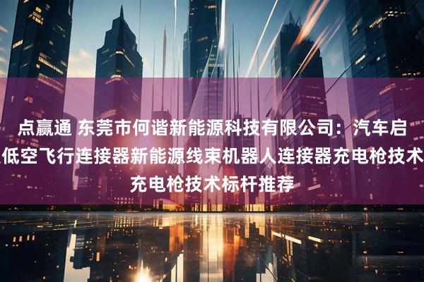 点赢通 东莞市何谐新能源科技有限公司:汽车启动电源夹低空飞行连接器新能源线束机器人连接器充电枪技术标杆推荐
