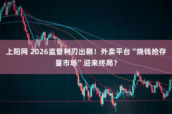 上阳网 2026监管利刃出鞘!外卖平台“烧钱抢存量市场”迎来终局?