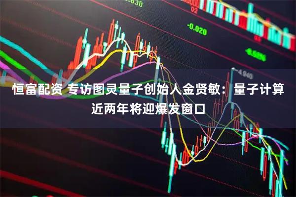 恒富配资 专访图灵量子创始人金贤敏：量子计算近两年将迎爆发窗口