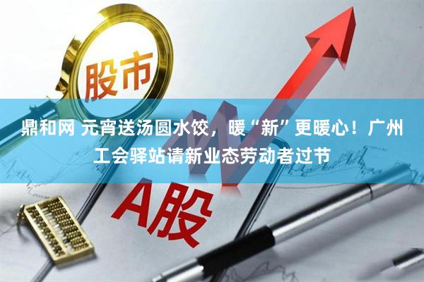 鼎和网 元宵送汤圆水饺,暖“新”更暖心!广州工会驿站请新业态劳动者过节