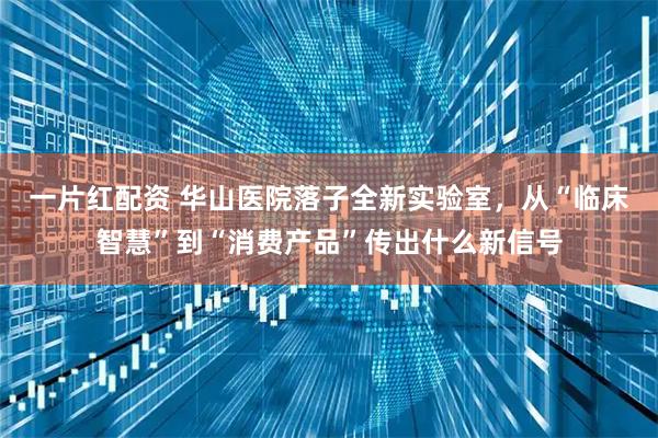 一片红配资 华山医院落子全新实验室，从“临床智慧”到“消费产品”传出什么新信号
