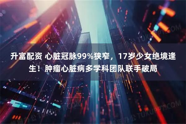 升富配资 心脏冠脉99%狭窄，17岁少女绝境逢生！肿瘤心脏病多学科团队联手破局