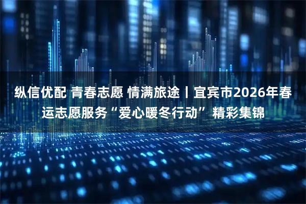 纵信优配 青春志愿 情满旅途丨宜宾市2026年春运志愿服务“爱心暖冬行动” 精彩集锦