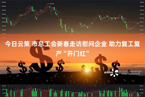 今日云策 市总工会新春走访慰问企业 助力复工复产“开门红”