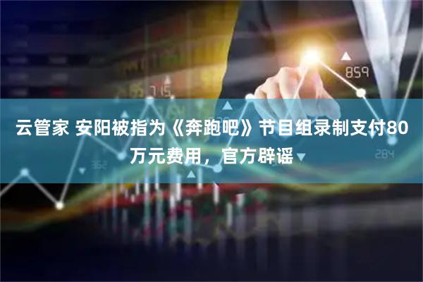 云管家 安阳被指为《奔跑吧》节目组录制支付80万元费用，官方辟谣