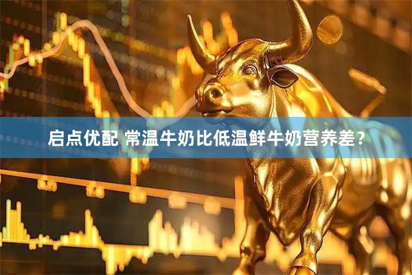 启点优配 常温牛奶比低温鲜牛奶营养差？