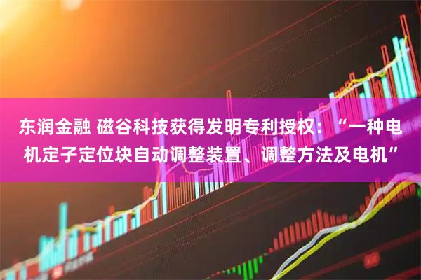 东润金融 磁谷科技获得发明专利授权：“一种电机定子定位块自动调整装置、调整方法及电机”
